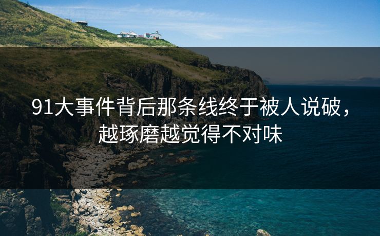91大事件背后那条线终于被人说破，越琢磨越觉得不对味