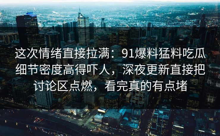 这次情绪直接拉满：91爆料猛料吃瓜细节密度高得吓人，深夜更新直接把讨论区点燃，看完真的有点堵