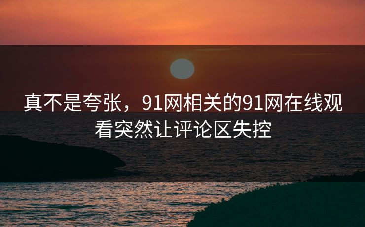 真不是夸张，91网相关的91网在线观看突然让评论区失控