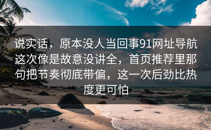 说实话，原本没人当回事91网址导航这次像是故意没讲全，首页推荐里那句把节奏彻底带偏，这一次后劲比热度更可怕