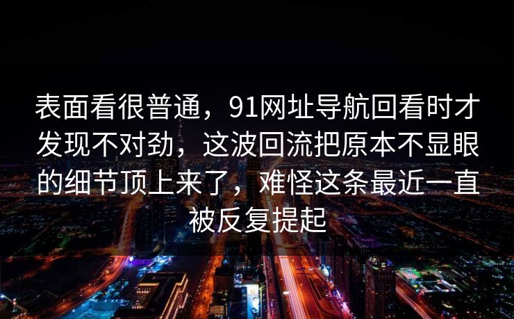 表面看很普通，91网址导航回看时才发现不对劲，这波回流把原本不显眼的细节顶上来了，难怪这条最近一直被反复提起