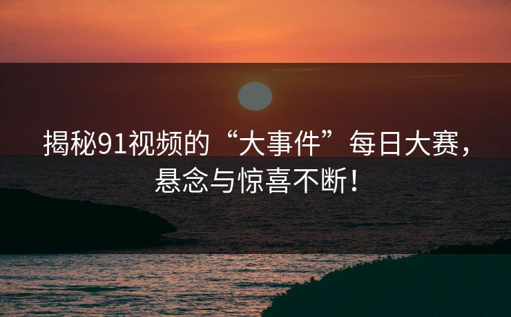 揭秘91视频的“大事件”每日大赛，悬念与惊喜不断！