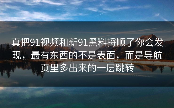 真把91视频和新91黑料捋顺了你会发现，最有东西的不是表面，而是导航页里多出来的一层跳转