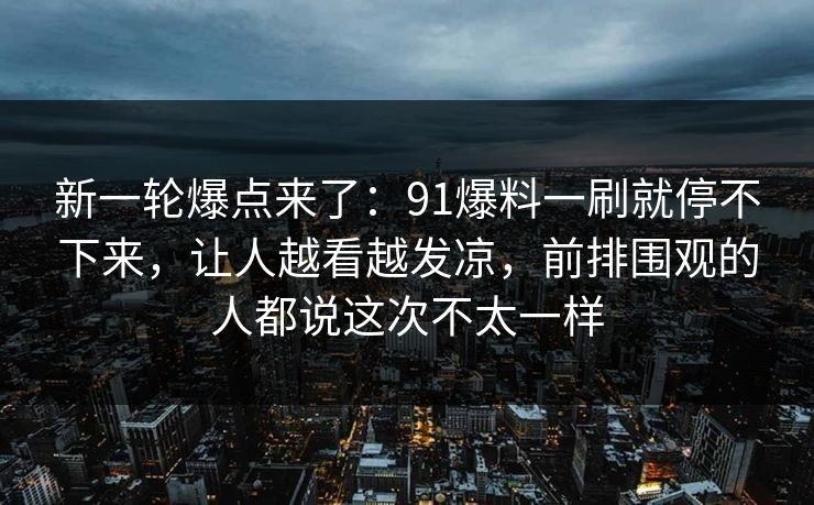 新一轮爆点来了：91爆料一刷就停不下来，让人越看越发凉，前排围观的人都说这次不太一样