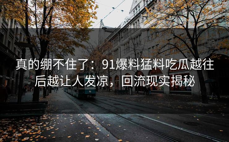 真的绷不住了：91爆料猛料吃瓜越往后越让人发凉，回流现实揭秘