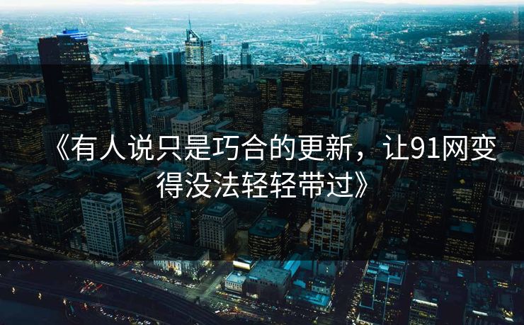 《有人说只是巧合的更新，让91网变得没法轻轻带过》