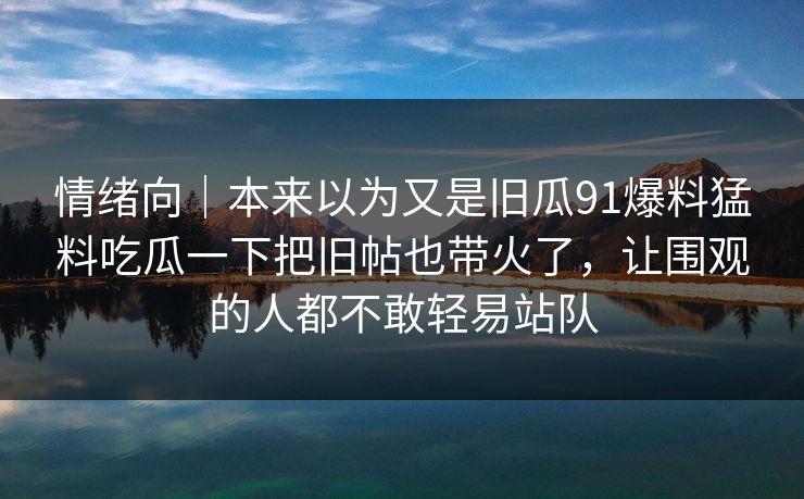 情绪向｜本来以为又是旧瓜91爆料猛料吃瓜一下把旧帖也带火了，让围观的人都不敢轻易站队