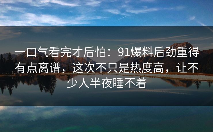 一口气看完才后怕：91爆料后劲重得有点离谱，这次不只是热度高，让不少人半夜睡不着