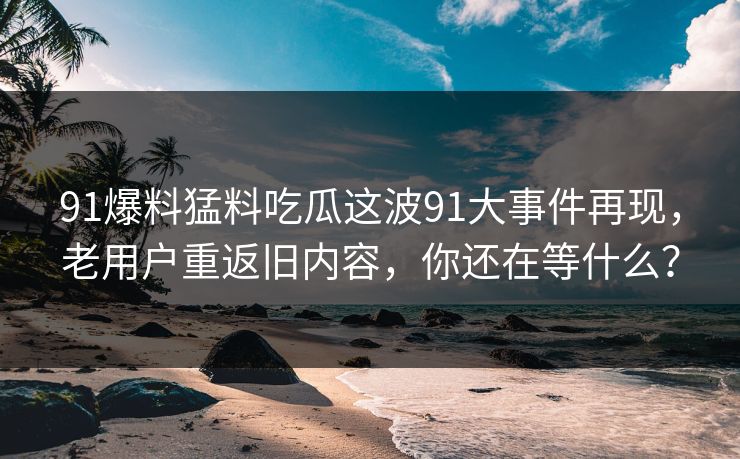 91爆料猛料吃瓜这波91大事件再现，老用户重返旧内容，你还在等什么？