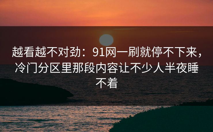 越看越不对劲：91网一刷就停不下来，冷门分区里那段内容让不少人半夜睡不着