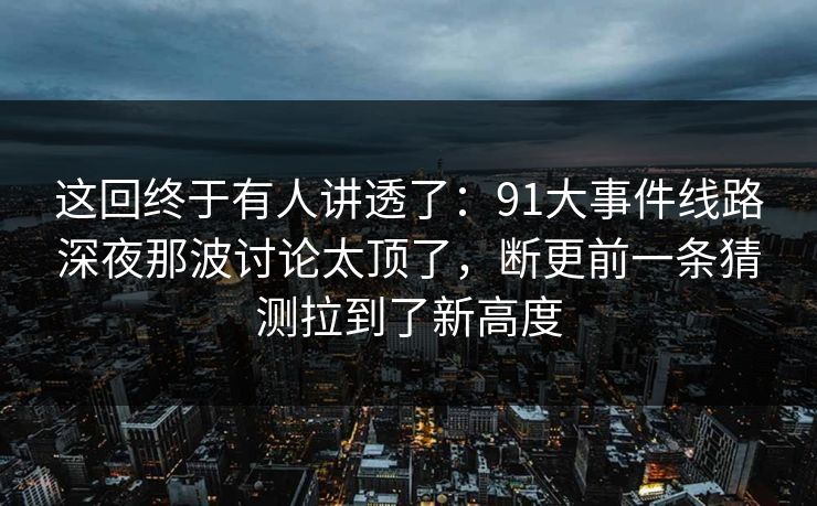 这回终于有人讲透了：91大事件线路深夜那波讨论太顶了，断更前一条猜测拉到了新高度